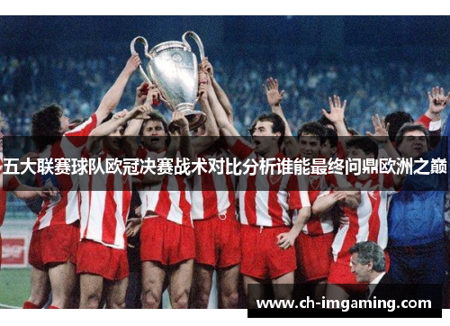 五大联赛球队欧冠决赛战术对比分析谁能最终问鼎欧洲之巅