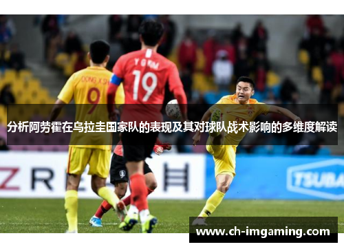 分析阿劳霍在乌拉圭国家队的表现及其对球队战术影响的多维度解读