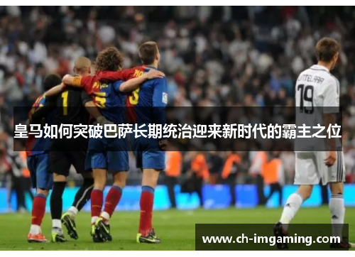 皇马如何突破巴萨长期统治迎来新时代的霸主之位