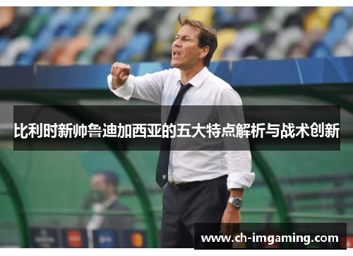 比利时新帅鲁迪加西亚的五大特点解析与战术创新