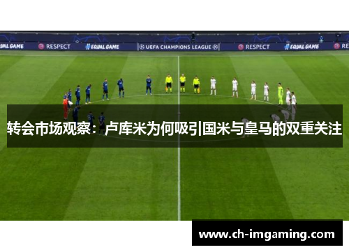 转会市场观察：卢库米为何吸引国米与皇马的双重关注